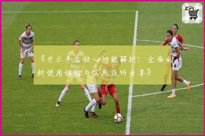 《开云平台核心功能解析：全面剖析使用体验与实用技巧分享》