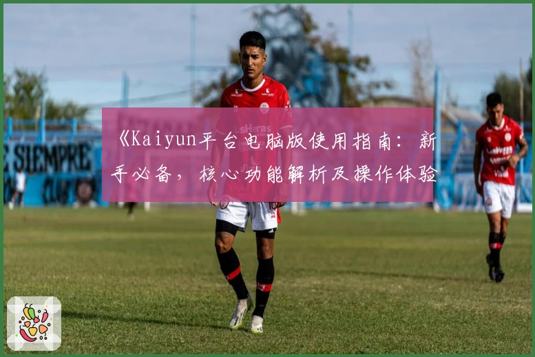 《Kaiyun平台电脑版使用指南:新手必备,核心功能解析及操作体验分享》