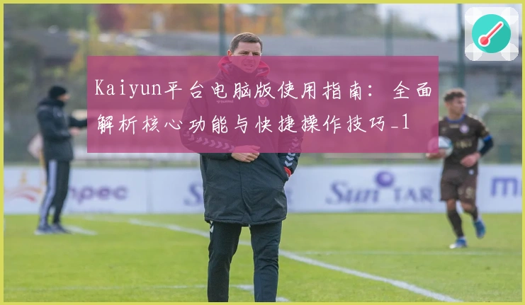 Kaiyun平台电脑版使用指南：全面解析核心功能与快捷操作技巧_1